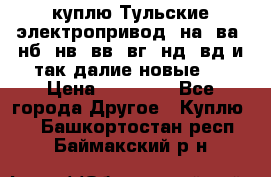 куплю Тульские электропривод  на, ва, нб, нв, вв, вг, нд, вд и так далие новые   › Цена ­ 85 500 - Все города Другое » Куплю   . Башкортостан респ.,Баймакский р-н